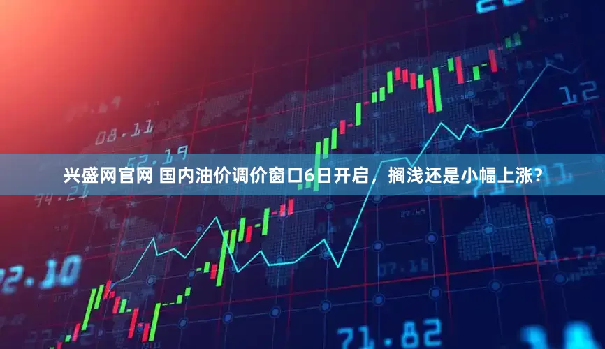 兴盛网官网 国内油价调价窗口6日开启，搁浅还是小幅上涨？