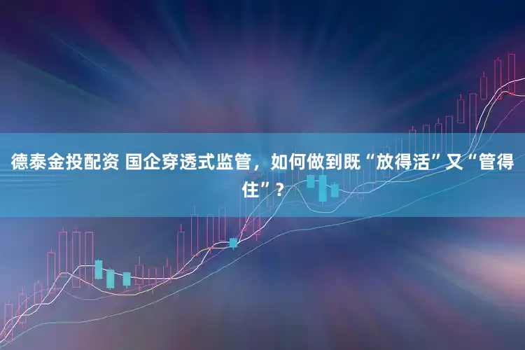 德泰金投配资 国企穿透式监管，如何做到既“放得活”又“管得住”？