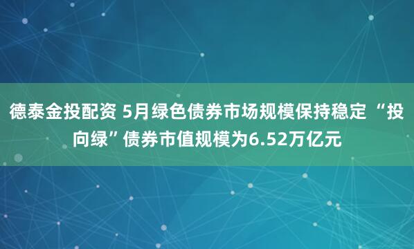 德泰金投配资 5月绿色债券市场规模保持稳定 “投向绿”债券市值规模为6.52万亿元