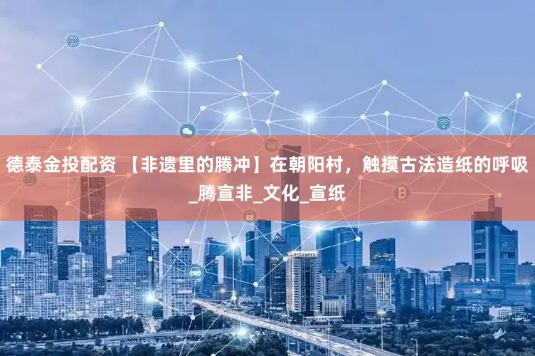 德泰金投配资 【非遗里的腾冲】在朝阳村，触摸古法造纸的呼吸_腾宣非_文化_宣纸