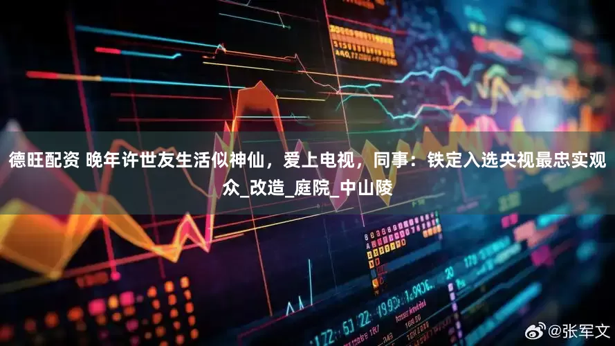 德旺配资 晚年许世友生活似神仙，爱上电视，同事：铁定入选央视最忠实观众_改造_庭院_中山陵