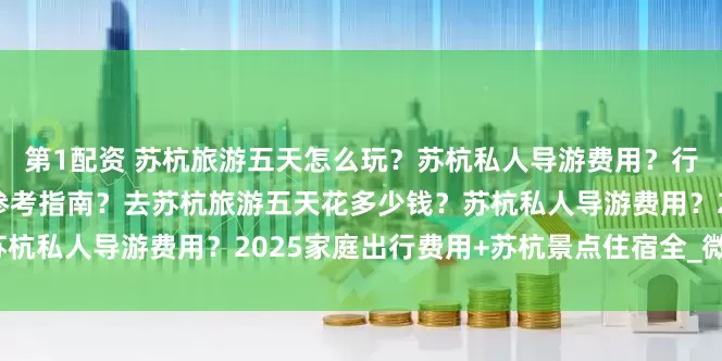 第1配资 苏杭旅游五天怎么玩？苏杭私人导游费用？行程安排+住宿推荐+消费参考指南？去苏杭旅游五天花多少钱？苏杭私人导游费用？2025家庭出行费用+苏杭景点住宿全_微微_旅行