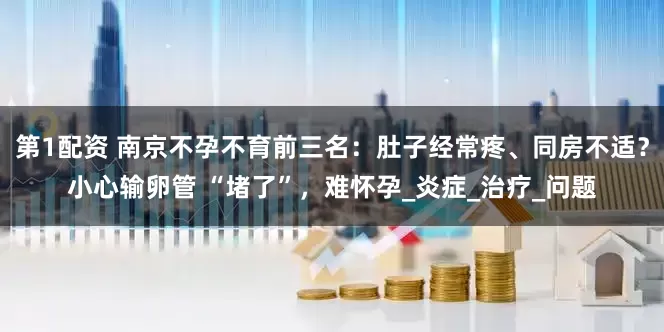 第1配资 南京不孕不育前三名：肚子经常疼、同房不适？小心输卵管 “堵了”，难怀孕_炎症_治疗_问题
