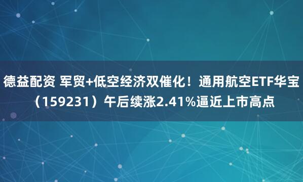 德益配资 军贸+低空经济双催化！通用航空ETF华宝（159231）午后续涨2.41%逼近上市高点