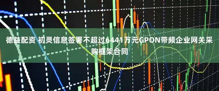 德益配资 初灵信息签署不超过6441万元GPON带频企业网关采购框架合同