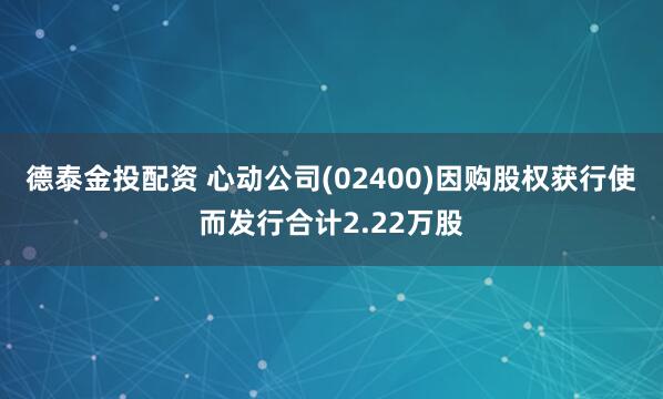 德泰金投配资 心动公司(02400)因购股权获行使而发行合计2.22万股