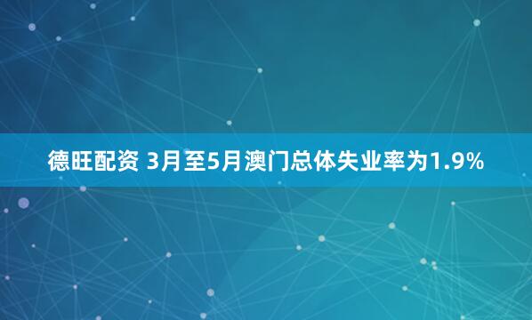德旺配资 3月至5月澳门总体失业率为1.9%