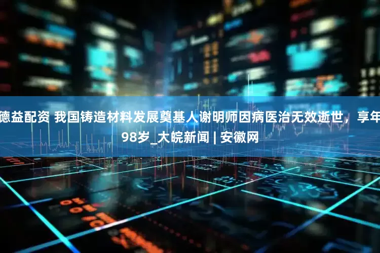 德益配资 我国铸造材料发展奠基人谢明师因病医治无效逝世，享年98岁_大皖新闻 | 安徽网