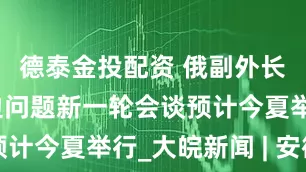 德泰金投配资 俄副外长：俄美双边问题新一轮会谈预计今夏举行_大皖新闻 | 安徽网