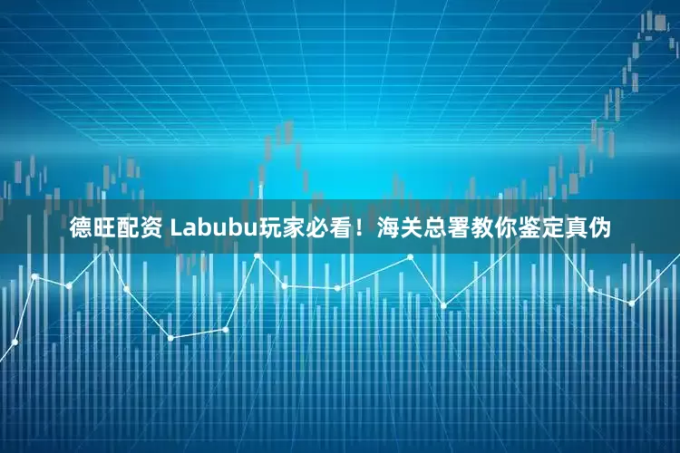 德旺配资 Labubu玩家必看！海关总署教你鉴定真伪