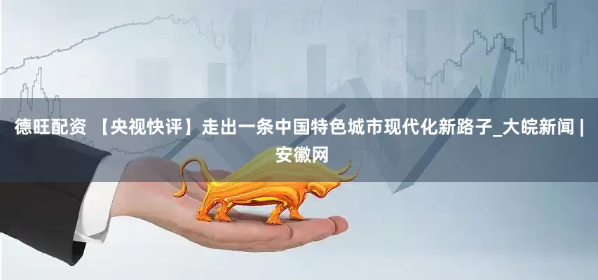 德旺配资 【央视快评】走出一条中国特色城市现代化新路子_大皖新闻 | 安徽网