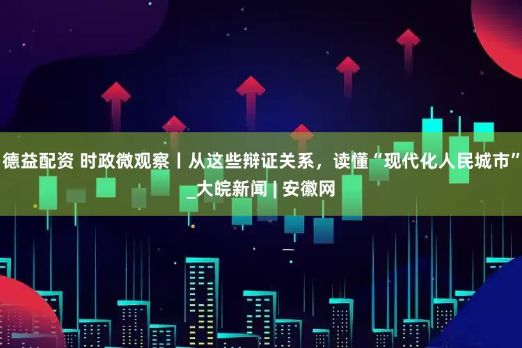 德益配资 时政微观察丨从这些辩证关系，读懂“现代化人民城市”_大皖新闻 | 安徽网