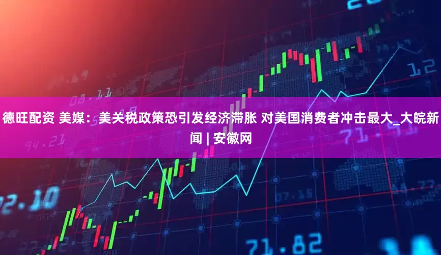 德旺配资 美媒：美关税政策恐引发经济滞胀 对美国消费者冲击最大_大皖新闻 | 安徽网