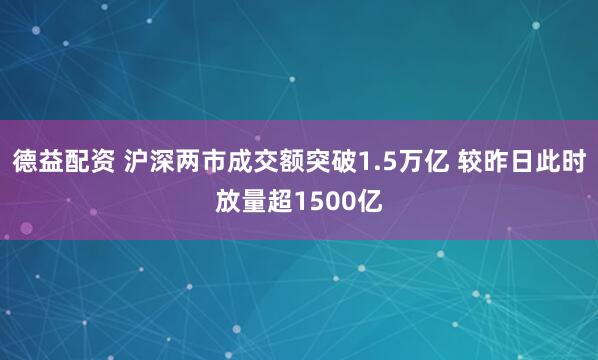 德益配资 沪深两市成交额突破1.5万亿 较昨日此时放量超1500亿