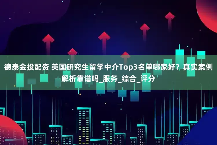 德泰金投配资 英国研究生留学中介Top3名单哪家好？真实案例解析靠谱吗_服务_综合_评分