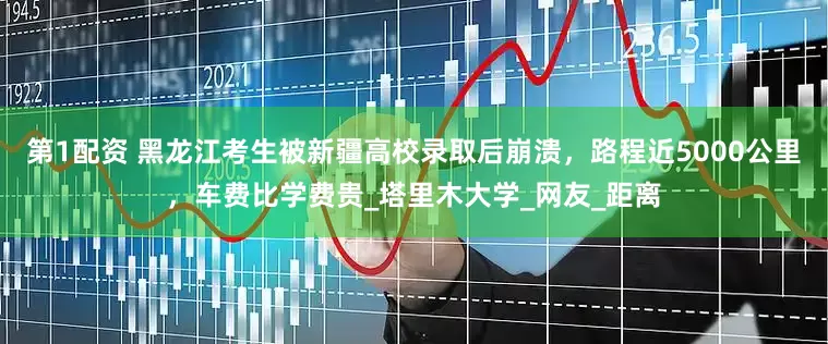 第1配资 黑龙江考生被新疆高校录取后崩溃，路程近5000公里，车费比学费贵_塔里木大学_网友_距离