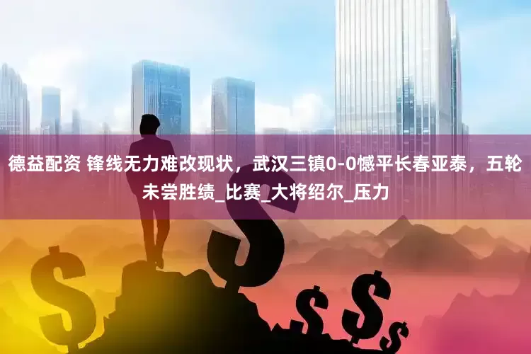 德益配资 锋线无力难改现状，武汉三镇0-0憾平长春亚泰，五轮未尝胜绩_比赛_大将绍尔_压力