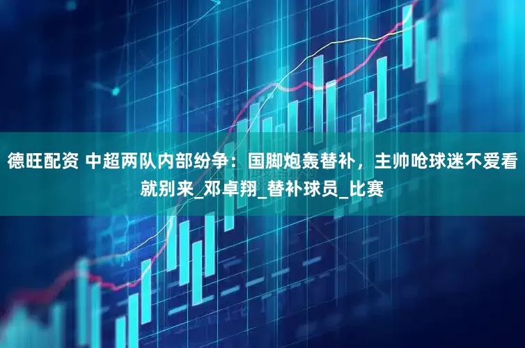 德旺配资 中超两队内部纷争：国脚炮轰替补，主帅呛球迷不爱看就别来_邓卓翔_替补球员_比赛