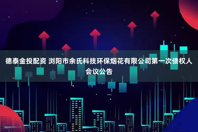 德泰金投配资 浏阳市余氏科技环保烟花有限公司第一次债权人会议公告